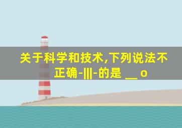 关于科学和技术,下列说法不正确-|||-的是 __ o